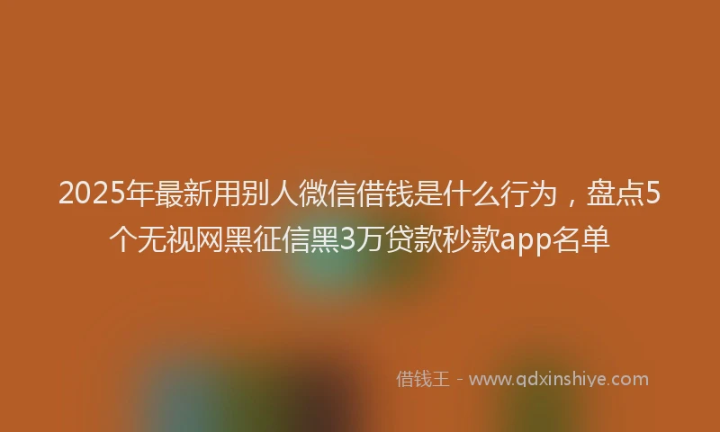 2025年最新用别人微信借钱是什么行为，盘点5个无视网黑征信黑3万贷款秒款app名单