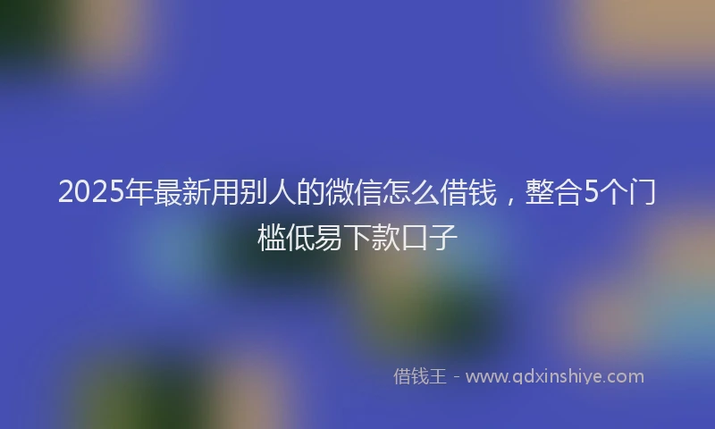 2025年最新用别人的微信怎么借钱，整合5个门槛低易下款口子
