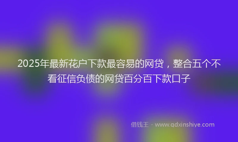 2025年最新花户下款最容易的网贷，整合五个不看征信负债的网贷百分百下款口子