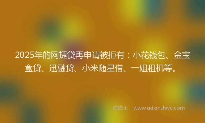 2025年的网捷贷再申请被拒有：小花钱包、金宝盒贷、迅融贷、小米随星借、一姐租机等。