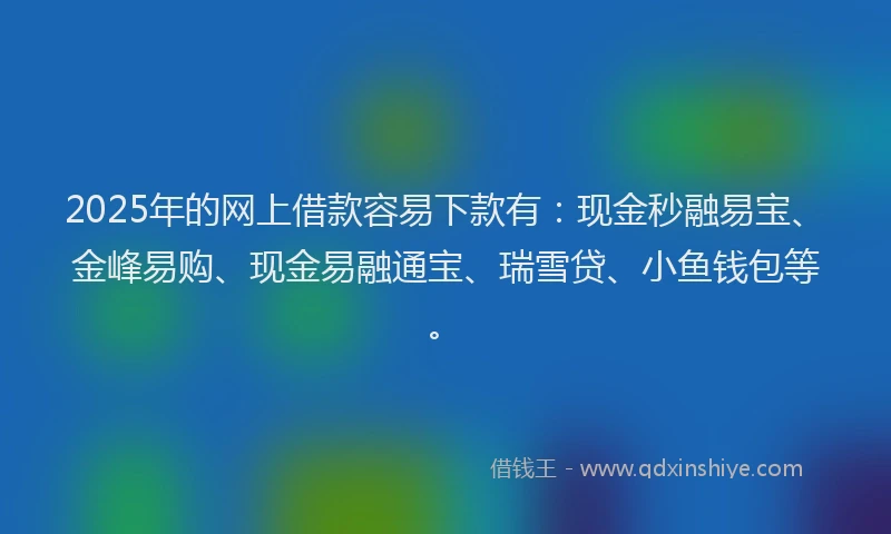 2025年的网上借款容易下款有：现金秒融易宝、金峰易购、现金易融通宝、瑞雪贷、小鱼钱包等。