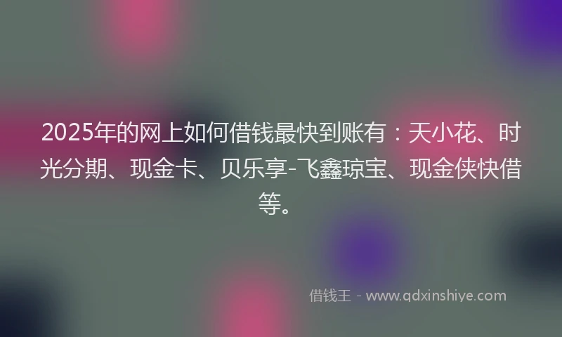 2025年的网上如何借钱最快到账有：天小花、时光分期、现金卡、贝乐享-飞鑫琼宝、现金侠快借等。