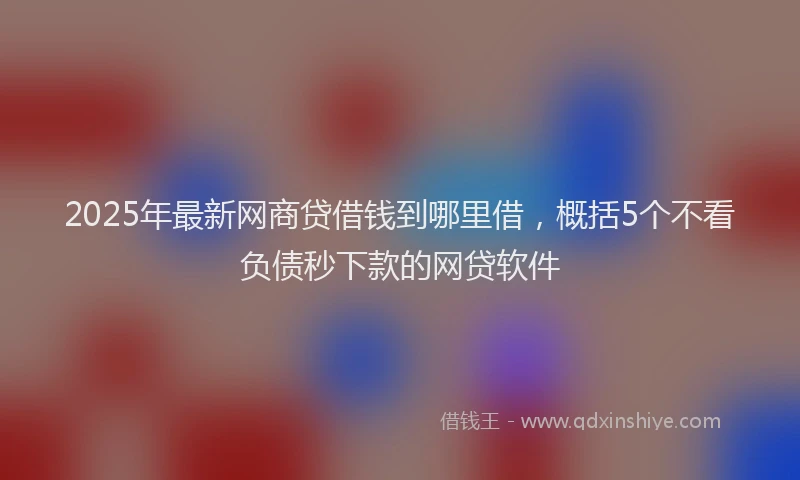2025年最新网商贷借钱到哪里借，概括5个不看负债秒下款的网贷软件