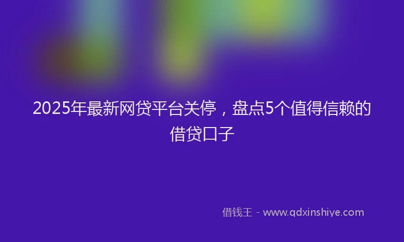2025年最新网贷平台关停，盘点5个值得信赖的借贷口子