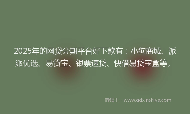 2025年的网贷分期平台好下款有：小狗商城、派派优选、易贷宝、银票速贷、快借易贷宝盒等。