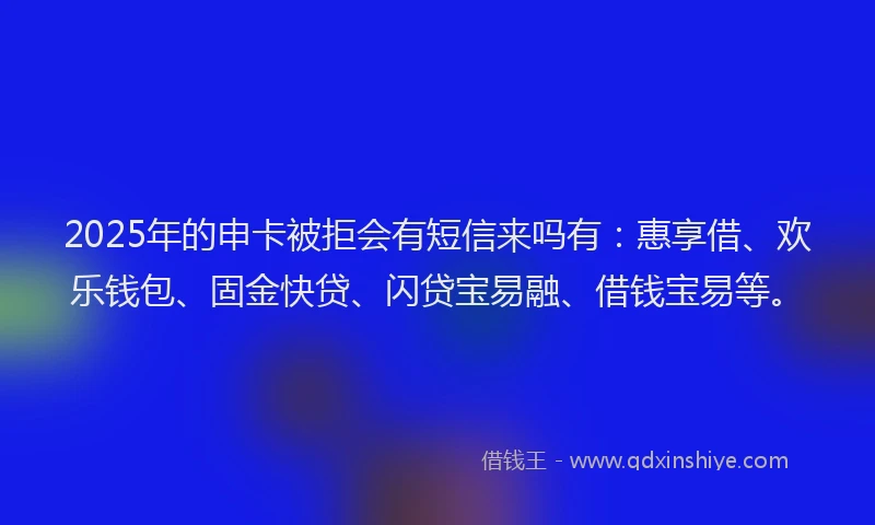 2025年的申卡被拒会有短信来吗有：惠享借、欢乐钱包、固金快贷、闪贷宝易融、借钱宝易等。