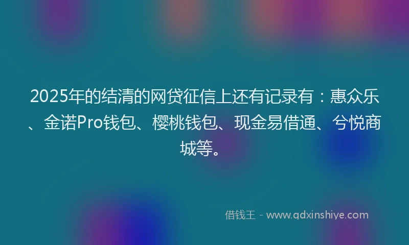 2025年的结清的网贷征信上还有记录有：惠众乐、金诺Pro钱包、樱桃钱包、现金易借通、兮悦商城等。