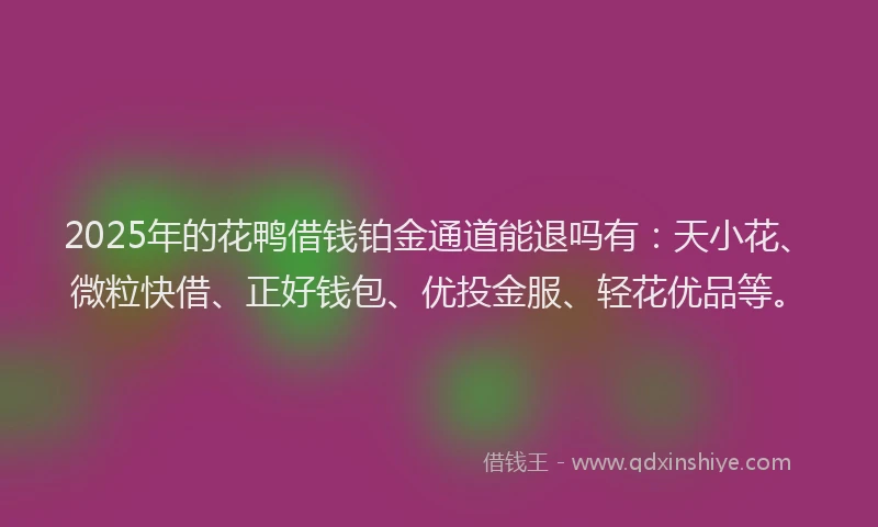 2025年的花鸭借钱铂金通道能退吗有：天小花、微粒快借、正好钱包、优投金服、轻花优品等。