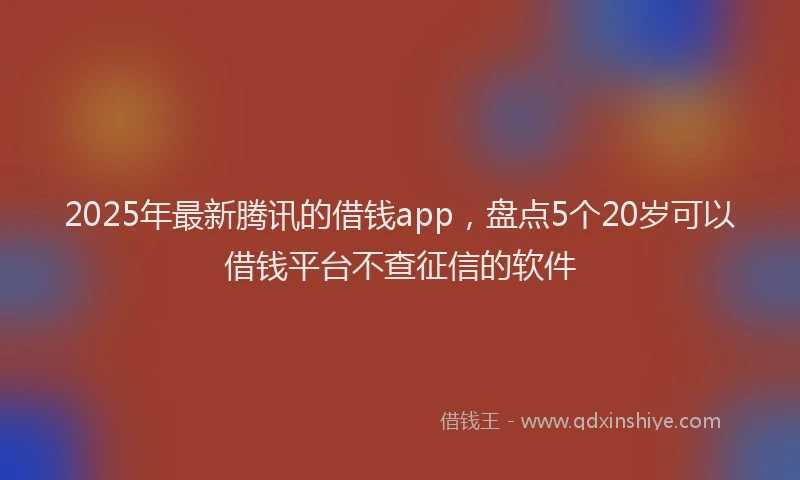 2025年最新腾讯的借钱app，盘点5个20岁可以借钱平台不查征信的软件
