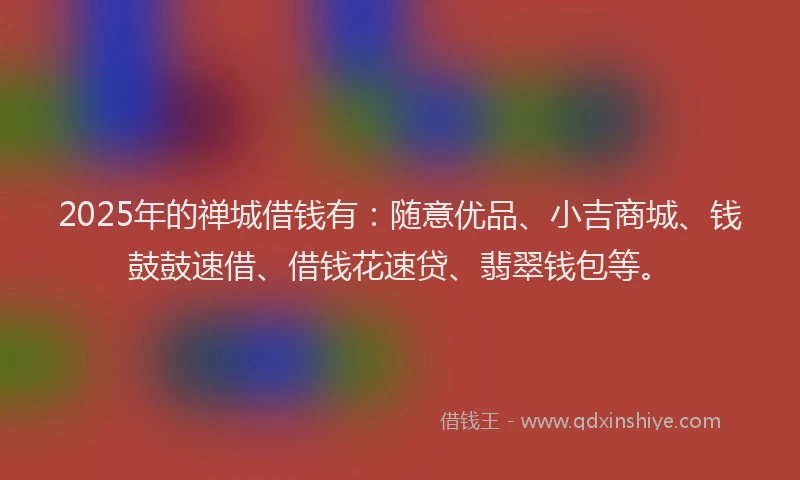 2025年的禅城借钱有：随意优品、小吉商城、钱鼓鼓速借、借钱花速贷、翡翠钱包等。