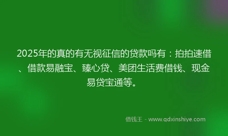 2025年的真的有无视征信的贷款吗有：拍拍速借、借款易融宝、臻心贷、美团生活费借钱、现金易贷宝通等。