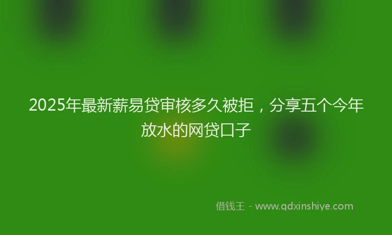 2025年最新薪易贷审核多久被拒，分享五个今年放水的网贷口子