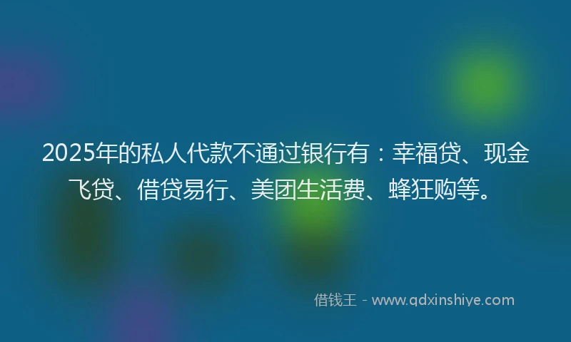 2025年的私人代款不通过银行有：幸福贷、现金飞贷、借贷易行、美团生活费、蜂狂购等。