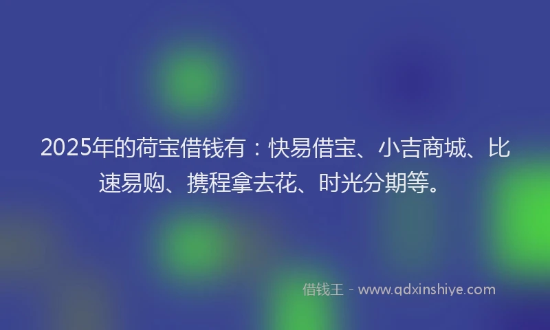 2025年的荷宝借钱有：快易借宝、小吉商城、比速易购、携程拿去花、时光分期等。