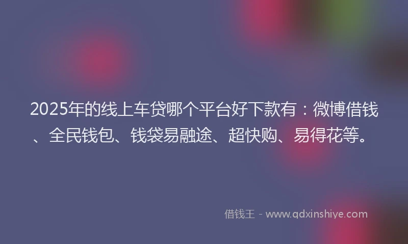 2025年的线上车贷哪个平台好下款有：微博借钱、全民钱包、钱袋易融途、超快购、易得花等。
