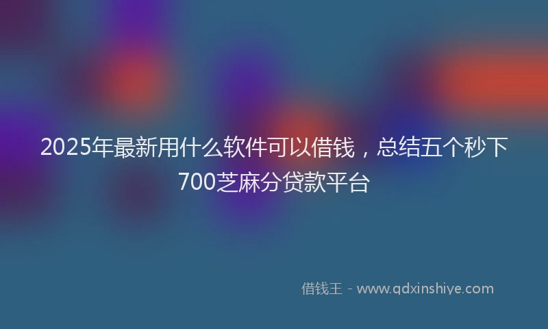 2025年最新用什么软件可以借钱，总结五个秒下700芝麻分贷款平台