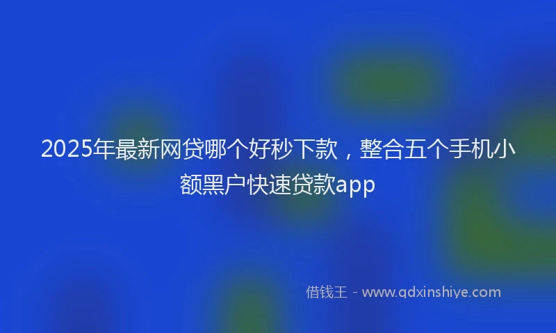 2025年最新网贷哪个好秒下款，整合五个手机小额黑户快速贷款app