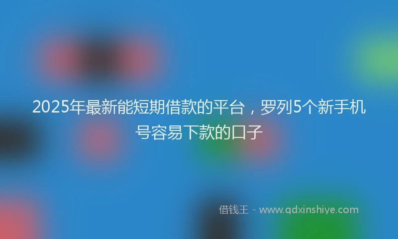 2025年最新能短期借款的平台，罗列5个新手机号容易下款的口子