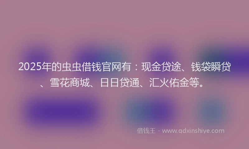 2025年的虫虫借钱官网有：现金贷途、钱袋瞬贷、雪花商城、日日贷通、汇火佑金等。