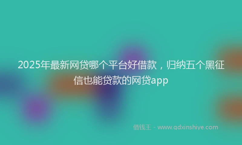 2025年最新网贷哪个平台好借款，归纳五个黑征信也能贷款的网贷app