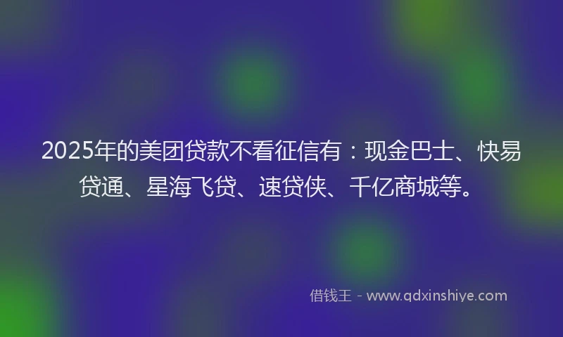 2025年的美团贷款不看征信有：现金巴士、快易贷通、星海飞贷、速贷侠、千亿商城等。