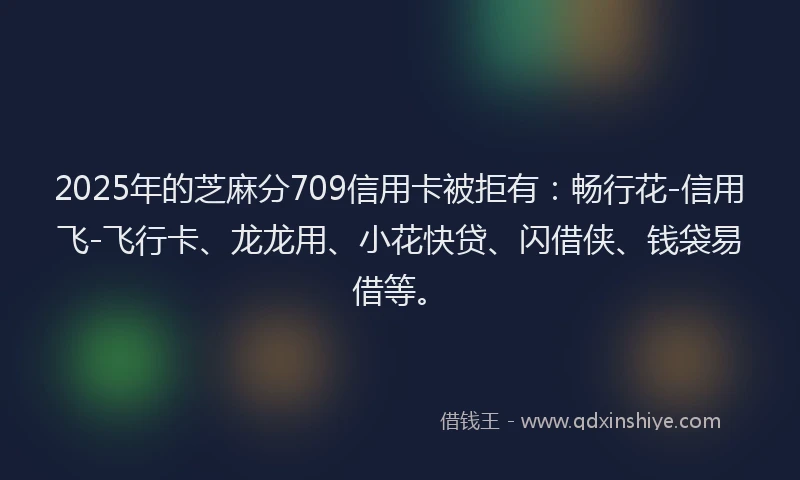 2025年的芝麻分709信用卡被拒有：畅行花-信用飞-飞行卡、龙龙用、小花快贷、闪借侠、钱袋易借等。