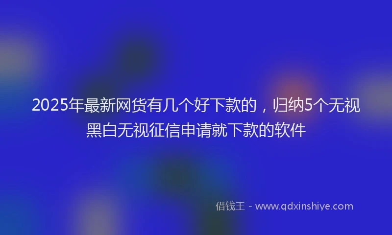 2025年最新网货有几个好下款的，归纳5个无视黑白无视征信申请就下款的软件
