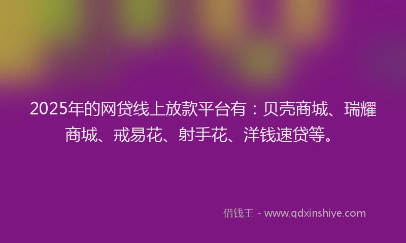 2025年的网贷线上放款平台有：贝壳商城、瑞耀商城、戒易花、射手花、洋钱速贷等。