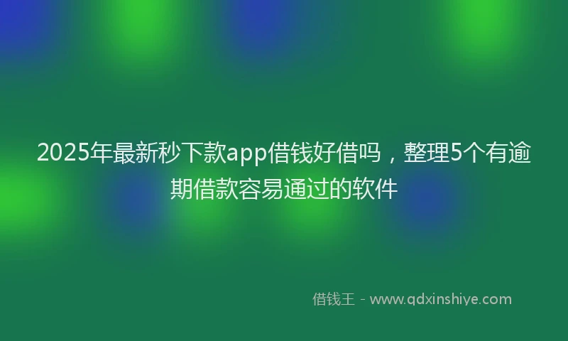 2025年最新秒下款app借钱好借吗，整理5个有逾期借款容易通过的软件