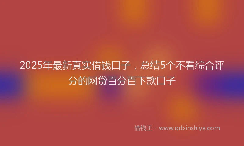 2025年最新真实借钱口子，总结5个不看综合评分的网贷百分百下款口子