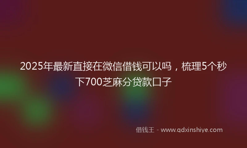 2025年最新直接在微信借钱可以吗，梳理5个秒下700芝麻分贷款口子