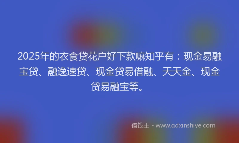 2025年的衣食贷花户好下款嘛知乎有：现金易融宝贷、融逸速贷、现金贷易借融、天天金、现金贷易融宝等。