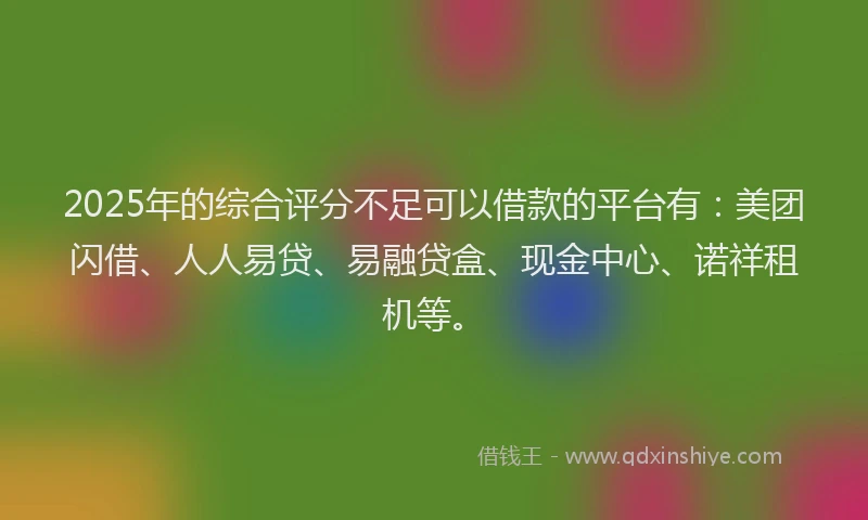 2025年的综合评分不足可以借款的平台有：美团闪借、人人易贷、易融贷盒、现金中心、诺祥租机等。