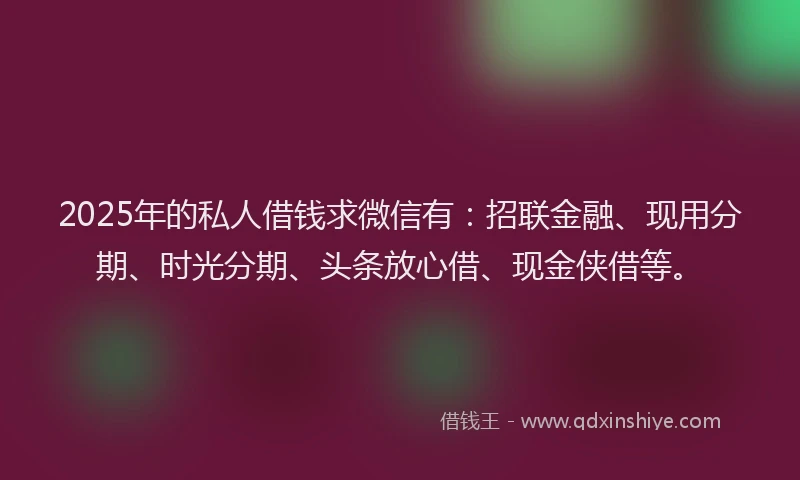 2025年的私人借钱求微信有：招联金融、现用分期、时光分期、头条放心借、现金侠借等。