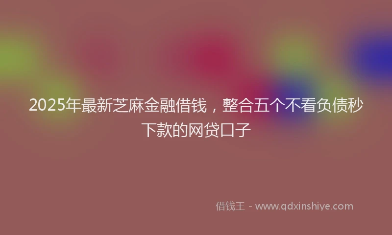 2025年最新芝麻金融借钱，整合五个不看负债秒下款的网贷口子