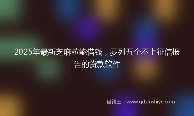2025年最新芝麻粒能借钱，罗列五个不上征信报告的贷款软件