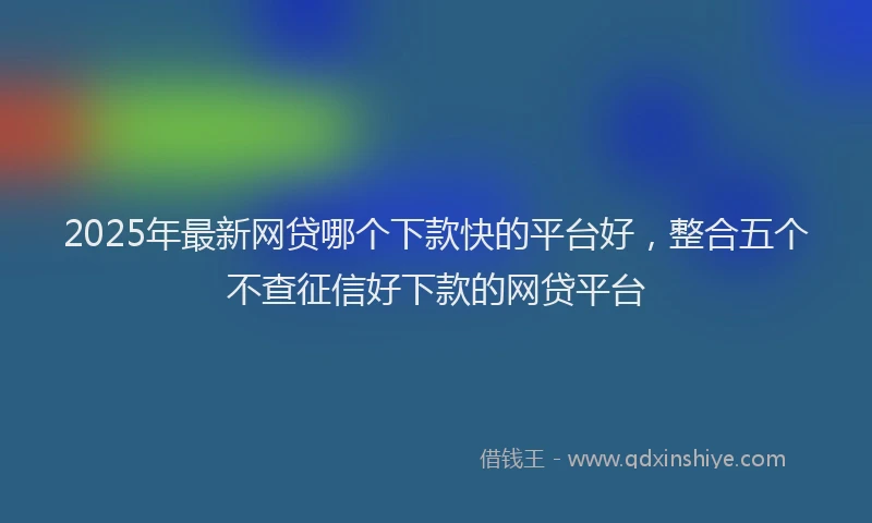 2025年最新网贷哪个下款快的平台好，整合五个不查征信好下款的网贷平台