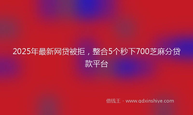 2025年最新网贷被拒，整合5个秒下700芝麻分贷款平台