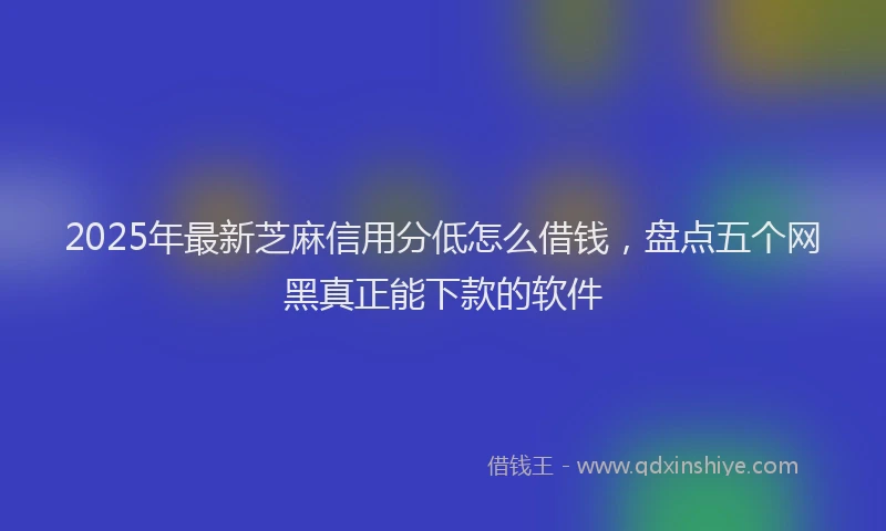 2025年最新芝麻信用分低怎么借钱，盘点五个网黑真正能下款的软件