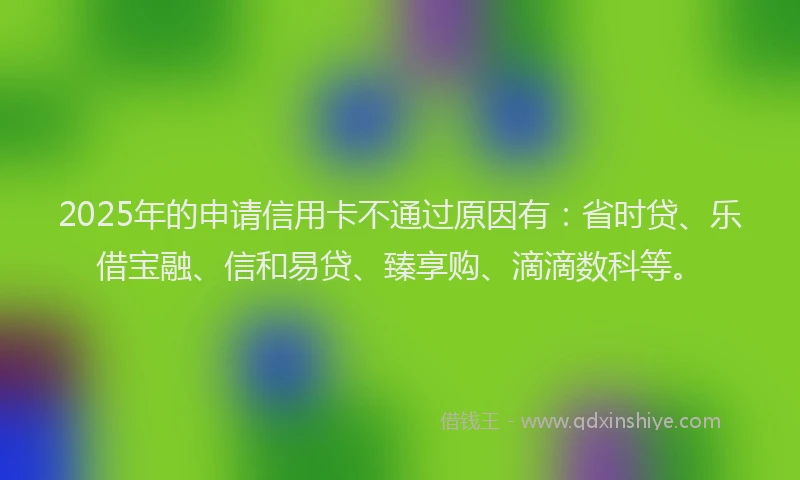 2025年的申请信用卡不通过原因有：省时贷、乐借宝融、信和易贷、臻享购、滴滴数科等。