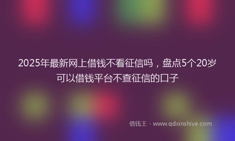 2025年最新网上借钱不看征信吗，盘点5个20岁可以借钱平台不查征信的口子