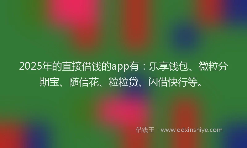 2025年的直接借钱的app有：乐享钱包、微粒分期宝、随信花、粒粒贷、闪借快行等。