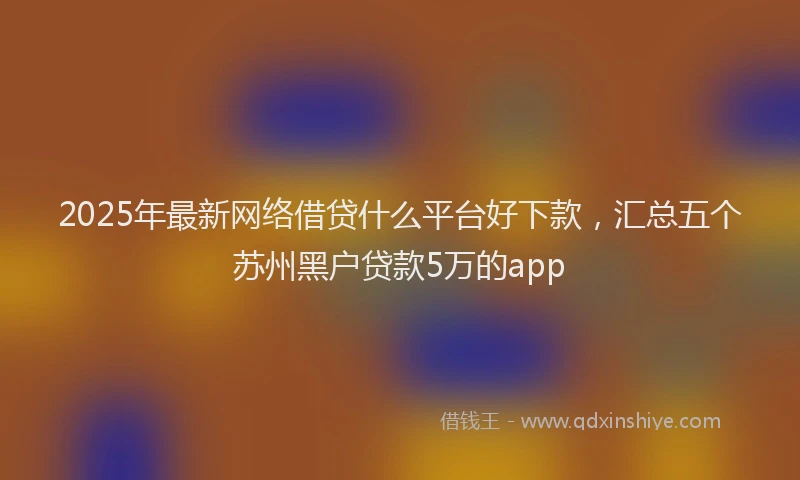 2025年最新网络借贷什么平台好下款，汇总五个苏州黑户贷款5万的app
