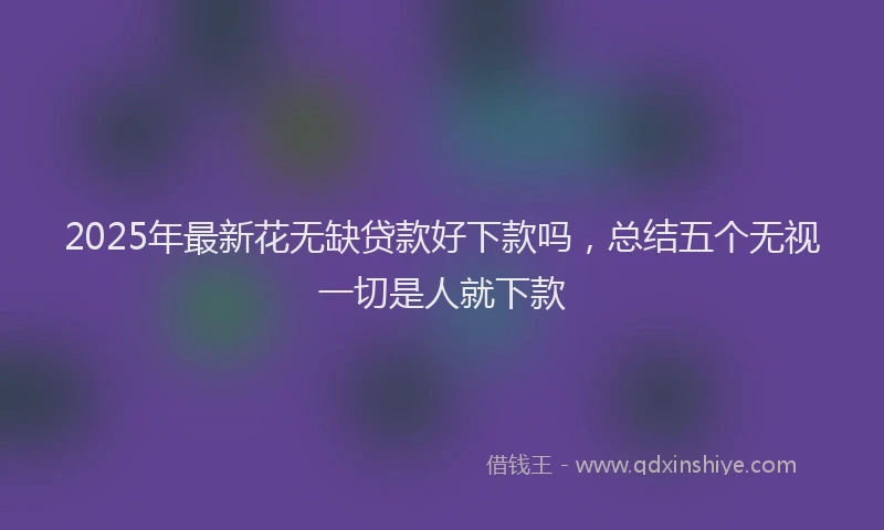 2025年最新花无缺贷款好下款吗，总结五个无视一切是人就下款