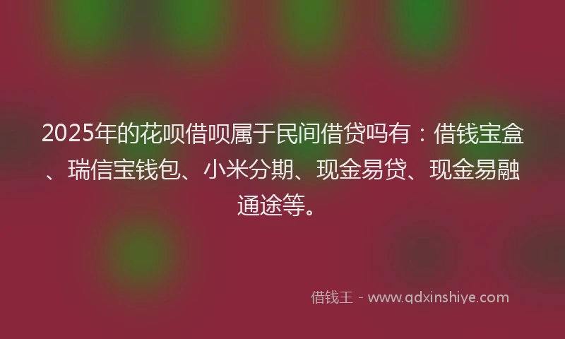 2025年的花呗借呗属于民间借贷吗有：借钱宝盒、瑞信宝钱包、小米分期、现金易贷、现金易融通途等。