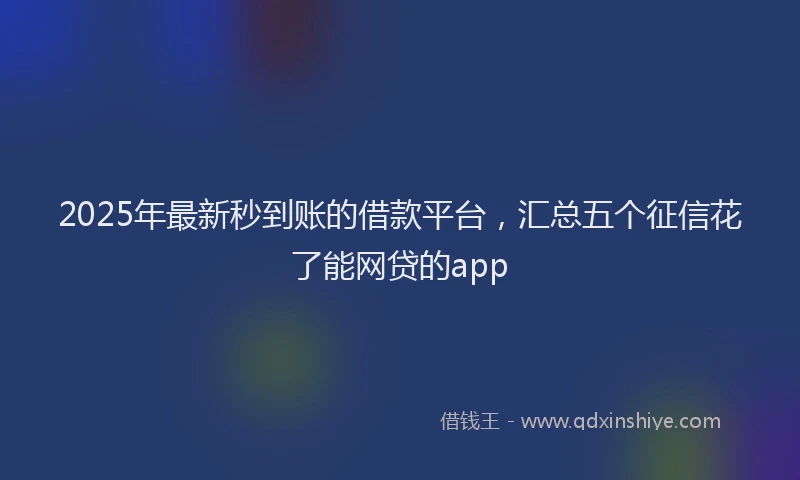 2025年最新秒到账的借款平台，汇总五个征信花了能网贷的app