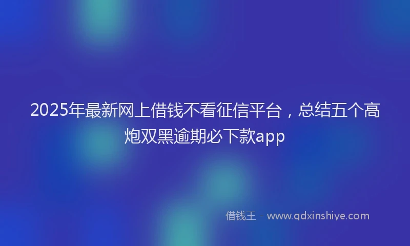 2025年最新网上借钱不看征信平台，总结五个高炮双黑逾期必下款app