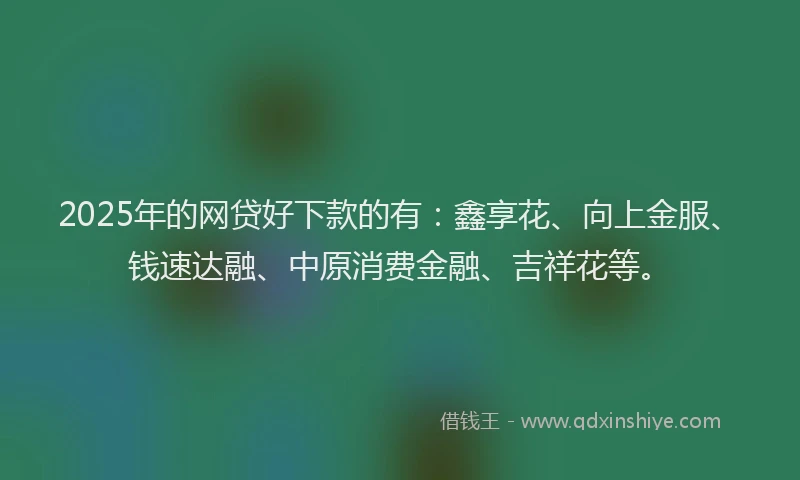 2025年的网贷好下款的有：鑫享花、向上金服、钱速达融、中原消费金融、吉祥花等。