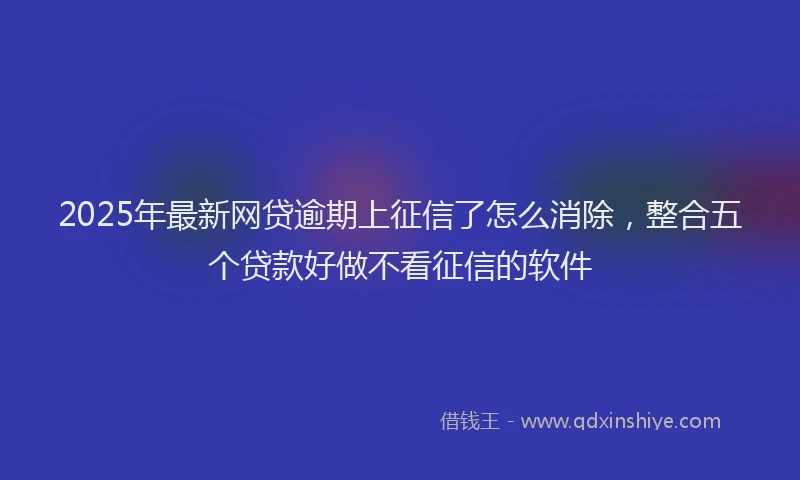 2025年最新网贷逾期上征信了怎么消除，整合五个贷款好做不看征信的软件