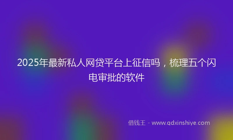 2025年最新私人网贷平台上征信吗，梳理五个闪电审批的软件